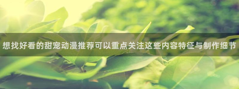 喵趣漫画今日推荐:想找好看的甜宠动漫推荐可以重点关注这些内容特征与制作细节配图